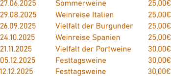 27.06.2025		Sommerweine			25,00€  29.08.2025		Weinreise Italien		25,00€  26.09.2025		Vielfalt der Burgunder	25,00€  24.10.2025		Weinreise Spanien		25,00€  21.11.2025		Vielfalt der Portweine	30,00€  05.12.2025		Festtagsweine			30,00€  12.12.2025		Festtagsweine			30,00€