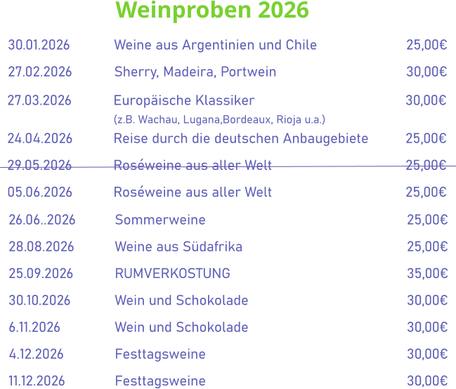 Weinproben 2026  30.01.2026		Weine aus Argentinien und Chile				25,00€ 27.02.2026		Sherry, Madeira, Portwein					30,00€   27.03.2026		Europäische Klassiker						30,00€ (z.B. Wachau, Lugana,Bordeaux, Rioja u.a.) 24.04.2026		Reise durch die deutschen Anbaugebiete		25,00€ 29.05.2026		Roséweine aus aller Welt						25,00€ 05.06.2026		Roséweine aus aller Welt						25,00€     26.06..2026		Sommerweine								25,00€ 28.08.2026		Weine aus Südafrika							25,00€ 25.09.2026		RUMVERKOSTUNG							35,00€ 30.10.2026		Wein und Schokolade						30,00€ 6.11.2026			Wein und Schokolade						30,00€ 4.12.2026		Festtagsweine								30,00€ 11.12.2026		Festtagsweine								30,00€