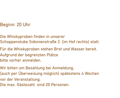 Beginn: 20 Uhr    Die Whiskyproben finden in unserer  Schoppenstube Sidonienstraße 3  (im Hof rechts) statt. Für die Whiskyproben stehen Brot und Wasser bereit.  Aufgrund der begrenzten Plätze  bitte vorher anmelden. Wir bitten um Bezahlung bei Anmeldung,  (auch per Überweisung möglich) spätestens 4 Wochen  vor der Veranstaltung. Die max. Gästezahl  sind 20 Personen.