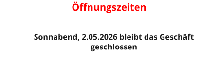 Öffnungszeiten    Sonnabend, 2.05.2026 bleibt das Geschäft  geschlossen