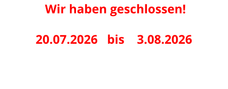 Wir haben geschlossen! 20.07.2026   bis    3.08.2026