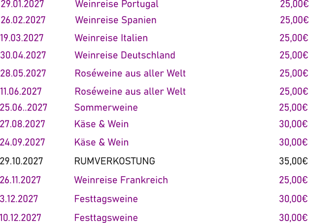 29.01.2027		Weinreise Portugal							25,00€ 26.02.2027		Weinreise Spanien							25,00€   19.03.2027		Weinreise Italien								25,00€ 30.04.2027		Weinreise Deutschland						25,00€ 28.05.2027		Roséweine aus aller Welt						25,00€ 11.06.2027		Roséweine aus aller Welt						25,00€     25.06..2027		Sommerweine								25,00€ 27.08.2027		Käse & Wein									30,00€ 24.09.2027		Käse & Wein									30,00€ 29.10.2027		RUMVERKOSTUNG							35,00€ 26.11.2027		Weinreise Frankreich						25,00€ 3.12.2027		Festtagsweine								30,00€ 10.12.2027		Festtagsweine								30,00€