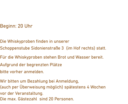 Beginn: 20 Uhr    Die Whiskyproben finden in unserer  Schoppenstube Sidonienstraße 3  (im Hof rechts) statt. Für die Whiskyproben stehen Brot und Wasser bereit.  Aufgrund der begrenzten Plätze  bitte vorher anmelden. Wir bitten um Bezahlung bei Anmeldung,  (auch per Überweisung möglich) spätestens 4 Wochen  vor der Veranstaltung. Die max. Gästezahl  sind 20 Personen.